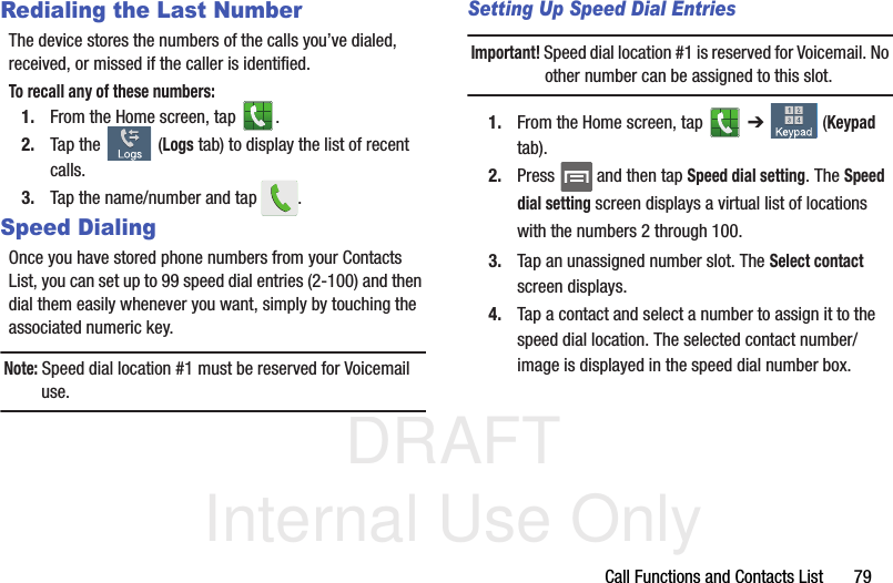 DRAFT Internal Use OnlyCall Functions and Contacts List       79Redialing the Last NumberThe device stores the numbers of the calls you’ve dialed, received, or missed if the caller is identified.To recall any of these numbers:1. From the Home screen, tap  . 2. Tap the   (Logs tab) to display the list of recent calls. 3. Tap the name/number and tap  .Speed DialingOnce you have stored phone numbers from your Contacts List, you can set up to 99 speed dial entries (2-100) and then dial them easily whenever you want, simply by touching the associated numeric key.Note: Speed dial location #1 must be reserved for Voicemail use.Setting Up Speed Dial EntriesImportant! Speed dial location #1 is reserved for Voicemail. No other number can be assigned to this slot.1. From the Home screen, tap   ➔   (Keypad tab). 2. Press  and then tap Speed dial setting. The Speed dial setting screen displays a virtual list of locations with the numbers 2 through 100. 3. Tap an unassigned number slot. The Select contact screen displays.4. Tap a contact and select a number to assign it to the speed dial location. The selected contact number/image is displayed in the speed dial number box.