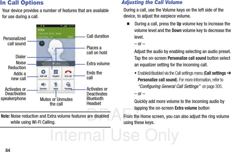 DRAFT Internal Use Only84In Call OptionsYour device provides a number of features that are available for use during a call.Note: Noise reduction and Extra volume features are disabled while using Wi-Fi Calling.Adjusting the Call VolumeDuring a call, use the Volume keys on the left side of the device, to adjust the earpiece volume.  During a call, press the Up volume key to increase the volume level and the Down volume key to decrease the level.– or –Adjust the audio by enabling selecting an audio preset. Tap the on-screen Personalize call sound button select an equalizer setting for the incoming call. •Enabled/disabled via the Call settings menu (Call settings ➔ Personalize call sound). For more information, refer to “Configuring General Call Settings”  on page 305.– or –Quickly add more volume to the incoming audio by tapping the on-screen Extra volume buttonFrom the Home screen, you can also adjust the ring volume using these keys.DialerAdds aActivates orDeactivatesEnds thecallPlaces acall on holdMutes or UnmutesActivates orDeactivatesBluetooththe call Headset speakerphonePersonalizedcall soundnew callNoiseReductionCall durationExtra volume