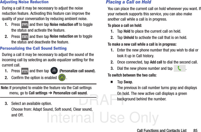 DRAFT Internal Use OnlyCall Functions and Contacts List       85Adjusting Noise ReductionDuring a call it may be necessary to adjust the noise reduction feature. Activating this feature can improve the quality of your conversation by reducing ambient noise.1. Press   and then tap Noise reduction off to toggle the status and activate the feature.2. Press   and then tap Noise reduction on to toggle the status and deactivate the feature.Personalizing the Call Sound SettingDuring a call it may be necessary to adjust the sound of the incoming call by selecting an audio equalizer setting for the current call.1. Press   and then tap   (Personalize call sound).2. Confirm the option is enabled  . Note: If prompted to enable the feature via the Call settings menu, go to Call settings ➔ Personalize call sound.3. Select an available option. Choose from: Adapt Sound, Soft sound, Clear sound, and Off.Placing a Call on HoldYou can place the current call on hold whenever you want. If your network supports this service, you can also make another call while a call is in progress.To place a call on hold:1. Tap Hold to place the current call on hold.2. Tap Unhold to activate the call that is on hold.To make a new call while a call is in progress:1. Enter the new phone number that you wish to dial or look it up in Call history.2. Once connected, tap Add call to dial the second call.3. Dial the new phone number and tap  .To switch between the two calls:  Tap Swap.The previous In call number turns gray and displays On hold. The new active call displays a green background behind the number.