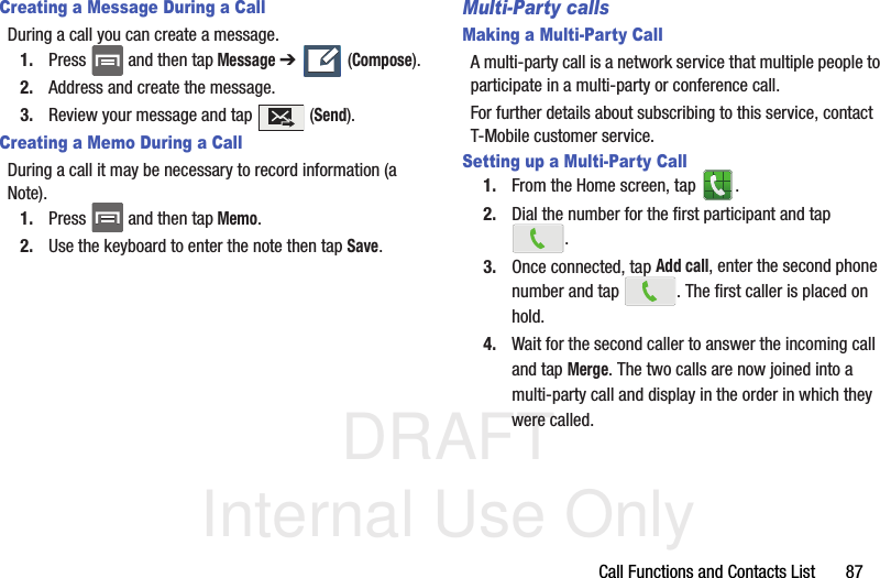 DRAFT Internal Use OnlyCall Functions and Contacts List       87Creating a Message During a CallDuring a call you can create a message.1. Press   and then tap Message ➔   (Compose).2. Address and create the message.3. Review your message and tap   (Send).Creating a Memo During a CallDuring a call it may be necessary to record information (a Note).1. Press   and then tap Memo.2. Use the keyboard to enter the note then tap Save.Multi-Party callsMaking a Multi-Party CallA multi-party call is a network service that multiple people to participate in a multi-party or conference call.For further details about subscribing to this service, contact T-Mobile customer service.Setting up a Multi-Party Call1. From the Home screen, tap  .2. Dial the number for the first participant and tap .3. Once connected, tap Add call, enter the second phone number and tap  . The first caller is placed on hold.4. Wait for the second caller to answer the incoming call and tap Merge. The two calls are now joined into a multi-party call and display in the order in which they were called.