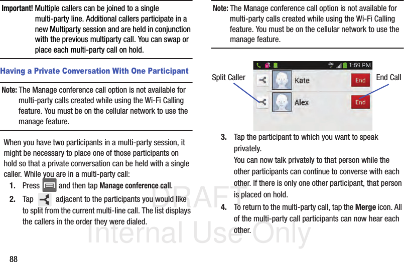 DRAFT Internal Use Only88Important! Multiple callers can be joined to a single multi-party line. Additional callers participate in a new Multiparty session and are held in conjunction with the previous multiparty call. You can swap or place each multi-party call on hold.Having a Private Conversation With One ParticipantNote: The Manage conference call option is not available for multi-party calls created while using the Wi-Fi Calling feature. You must be on the cellular network to use the manage feature.When you have two participants in a multi-party session, it might be necessary to place one of those participants on hold so that a private conversation can be held with a single caller. While you are in a multi-party call:1. Press   and then tap Manage conference call. 2. Tap   adjacent to the participants you would like to split from the current multi-line call. The list displays the callers in the order they were dialed. Note: The Manage conference call option is not available for multi-party calls created while using the Wi-Fi Calling feature. You must be on the cellular network to use the manage feature.3. Tap the participant to which you want to speak privately.You can now talk privately to that person while the other participants can continue to converse with each other. If there is only one other participant, that person is placed on hold.4. To return to the multi-party call, tap the Merge icon. All of the multi-party call participants can now hear each other.Split Caller End Call