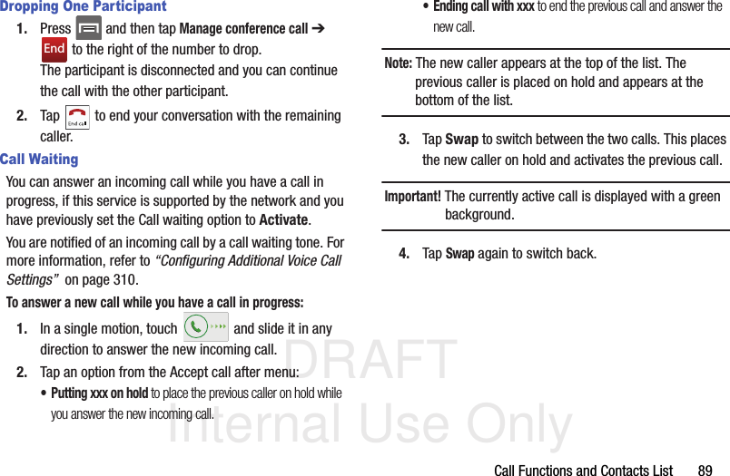 DRAFT Internal Use OnlyCall Functions and Contacts List       89Dropping One Participant1. Press   and then tap Manage conference call ➔  to the right of the number to drop.The participant is disconnected and you can continue the call with the other participant.2. Tap   to end your conversation with the remaining caller.Call WaitingYou can answer an incoming call while you have a call in progress, if this service is supported by the network and you have previously set the Call waiting option to Activate.  You are notified of an incoming call by a call waiting tone. For more information, refer to “Configuring Additional Voice Call Settings”  on page 310.To answer a new call while you have a call in progress:1. In a single motion, touch   and slide it in any direction to answer the new incoming call. 2. Tap an option from the Accept call after menu:• Putting xxx on hold to place the previous caller on hold while you answer the new incoming call.• Ending call with xxx to end the previous call and answer the new call.Note: The new caller appears at the top of the list. The previous caller is placed on hold and appears at the bottom of the list.3. Tap Swap to switch between the two calls. This places the new caller on hold and activates the previous call. Important! The currently active call is displayed with a green background.4. Tap Swap again to switch back.End