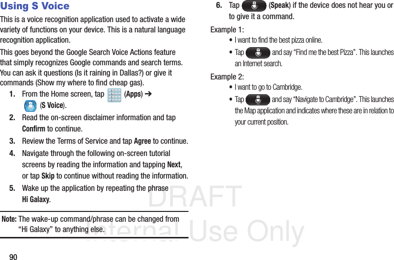 DRAFT Internal Use Only90Using S VoiceThis is a voice recognition application used to activate a wide variety of functions on your device. This is a natural language recognition application. This goes beyond the Google Search Voice Actions feature that simply recognizes Google commands and search terms. You can ask it questions (Is it raining in Dallas?) or give it commands (Show my where to find cheap gas).1. From the Home screen, tap   (Apps) ➔  (S Voice).2. Read the on-screen disclaimer information and tap Confirm to continue.3. Review the Terms of Service and tap Agree to continue.4. Navigate through the following on-screen tutorial screens by reading the information and tapping Next, or tap Skip to continue without reading the information.5. Wake up the application by repeating the phrase Hi Galaxy.Note: The wake-up command/phrase can be changed from “Hi Galaxy” to anything else. 6. Tap  (Speak) if the device does not hear you or to give it a command.Example 1:•I want to find the best pizza online.•Tap   and say “Find me the best Pizza”. This launches an Internet search.Example 2:•I want to go to Cambridge.•Tap   and say “Navigate to Cambridge”. This launches the Map application and indicates where these are in relation to your current position.