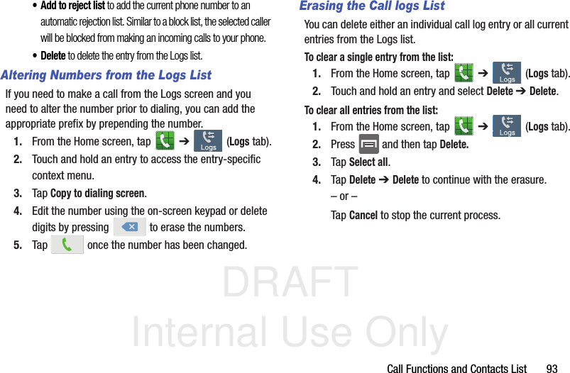 DRAFT Internal Use OnlyCall Functions and Contacts List       93• Add to reject list to add the current phone number to an automatic rejection list. Similar to a block list, the selected caller will be blocked from making an incoming calls to your phone.•Delete to delete the entry from the Logs list.Altering Numbers from the Logs ListIf you need to make a call from the Logs screen and you need to alter the number prior to dialing, you can add the appropriate prefix by prepending the number.1. From the Home screen, tap   ➔  (Logs tab).2. Touch and hold an entry to access the entry-specific context menu.3. Tap Copy to dialing screen.4. Edit the number using the on-screen keypad or delete digits by pressing   to erase the numbers.5. Tap   once the number has been changed.Erasing the Call logs ListYou can delete either an individual call log entry or all current entries from the Logs list.To clear a single entry from the list:1. From the Home screen, tap   ➔  (Logs tab).2. Touch and hold an entry and select Delete ➔ Delete.To clear all entries from the list:1. From the Home screen, tap   ➔  (Logs tab).2. Press   and then tap Delete.3. Tap Select all.4. Tap Delete ➔ Delete to continue with the erasure.– or –Tap Cancel to stop the current process.