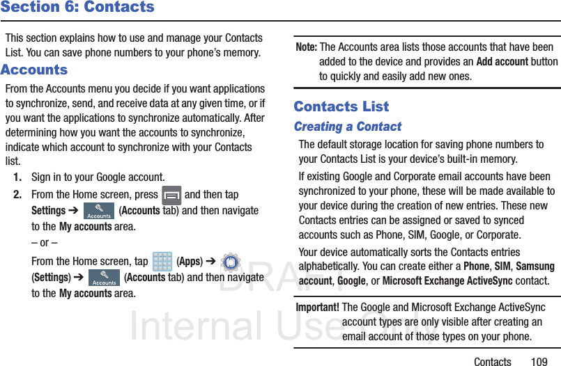 DRAFTInternal Use OnlyContacts       109Section 6: ContactsThis section explains how to use and manage your Contacts List. You can save phone numbers to your phone’s memory.AccountsFrom the Accounts menu you decide if you want applications to synchronize, send, and receive data at any given time, or if you want the applications to synchronize automatically. After determining how you want the accounts to synchronize, indicate which account to synchronize with your Contacts list.1. Sign in to your Google account.2. From the Home screen, press   and then tap Settings ➔   (Accounts tab) and then navigate to theMy accounts area.– or –From the Home screen, tap   (Apps) ➔ (Settings) ➔   (Accounts tab) and then navigate to theMy accounts area.Note: The Accounts area lists those accounts that have been added to the device and provides an Add account button to quickly and easily add new ones.Contacts ListCreating a ContactThe default storage location for saving phone numbers to your Contacts List is your device’s built-in memory. If existing Google and Corporate email accounts have been synchronized to your phone, these will be made available to your device during the creation of new entries. These new Contacts entries can be assigned or saved to synced accounts such as Phone, SIM, Google, or Corporate.Your device automatically sorts the Contacts entries alphabetically. You can create either a Phone, SIM, Samsung account, Google, or Microsoft Exchange ActiveSync contact.Important! The Google and Microsoft Exchange ActiveSync account types are only visible after creating an email account of those types on your phone.