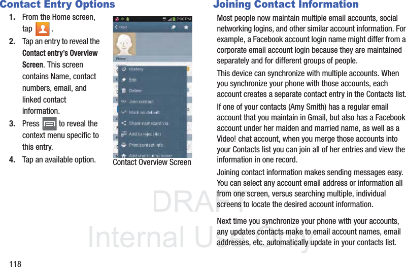 DRAFTInternal Use Only118Contact Entry Options1. From the Home screen, tap . 2. Tap an entry to reveal the Contact entry’s Overview Screen. This screen contains Name, contact numbers, email, and linked contact information. 3. Press   to reveal the context menu specific to this entry.4. Tap an available option.Joining Contact InformationMost people now maintain multiple email accounts, social networking logins, and other similar account information. For example, a Facebook account login name might differ from a corporate email account login because they are maintained separately and for different groups of people.This device can synchronize with multiple accounts. When you synchronize your phone with those accounts, each account creates a separate contact entry in the Contacts list.If one of your contacts (Amy Smith) has a regular email account that you maintain in Gmail, but also has a Facebook account under her maiden and married name, as well as a Video! chat account, when you merge those accounts into your Contacts list you can join all of her entries and view the information in one record.Joining contact information makes sending messages easy. You can select any account email address or information all from one screen, versus searching multiple, individual screens to locate the desired account information.Next time you synchronize your phone with your accounts, any updates contacts make to email account names, email addresses, etc. automatically update in your contacts list.Contact Overview Screen