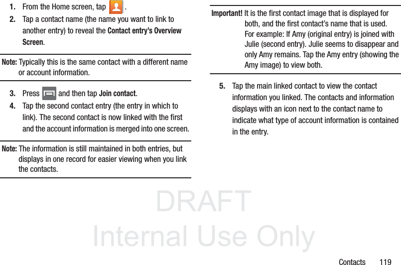 DRAFTInternal Use OnlyContacts       1191. From the Home screen, tap  .2. Tap a contact name (the name you want to link to another entry) to reveal the Contact entry’s Overview Screen.Note: Typically this is the same contact with a different name or account information.3. Press   and then tap Join contact.4. Tap the second contact entry (the entry in which to link). The second contact is now linked with the first and the account information is merged into one screen. Note: The information is still maintained in both entries, but displays in one record for easier viewing when you link the contacts.Important! It is the first contact image that is displayed for both, and the first contact’s name that is used.For example: If Amy (original entry) is joined with Julie (second entry). Julie seems to disappear and only Amy remains. Tap the Amy entry (showing the Amy image) to view both.5. Tap the main linked contact to view the contact information you linked. The contacts and information displays with an icon next to the contact name to indicate what type of account information is contained in the entry.