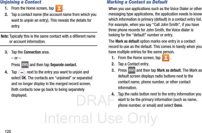 DRAFTInternal Use Only120Unjoining a Contact1. From the Home screen, tap  .2. Tap a contact name (the account name from which you want to unjoin an entry). This reveals the details for entry.Note: Typically this is the same contact with a different name or account information.3. Tap the Connection area.– or –Press   and then tap Separate contact.4. Tap   next to the entry you want to unjoin and select OK. The contacts are “unjoined” or separated and no longer display in the merged record screen. Both contacts now go back to being separately displayed.Marking a Contact as DefaultWhen you use applications such as the Voice Dialer or other messaging type applications, the application needs to know which information is primary (default) in a contact entry list. For example, when you say “Call John Smith”, if you have three phone records for John Smith, the Voice dialer is looking for the “default” number or entry.The Mark as default option marks one entry in a contact record to use as the default. This comes in handy when you have multiple entries for the same person.1. From the Home screen, tap  .2. Tap a Contact entry.3. Press   and then tap Mark as default. The Mark as default screen displays radio buttons next to the contact name, phone number, or other contact information.4. Tap the radio button next to the entry information you want to be the primary information (such as name, phone number, or email) and select Done. 