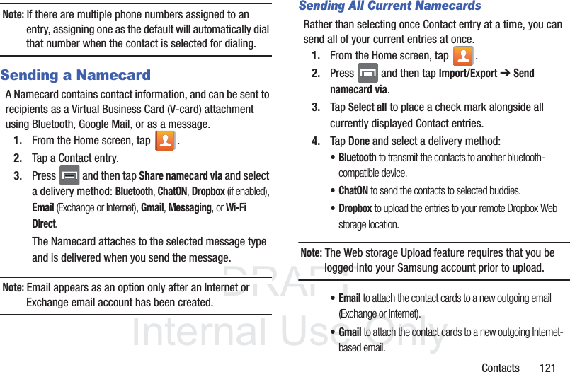 DRAFTInternal Use OnlyContacts       121Note: If there are multiple phone numbers assigned to an entry, assigning one as the default will automatically dial that number when the contact is selected for dialing.Sending a NamecardA Namecard contains contact information, and can be sent to recipients as a Virtual Business Card (V-card) attachment using Bluetooth, Google Mail, or as a message.1. From the Home screen, tap  .2. Tap a Contact entry.3. Press   and then tap Share namecard via and select a delivery method: Bluetooth, ChatON, Dropbox (if enabled), Email (Exchange or Internet), Gmail, Messaging, or Wi-Fi Direct.The Namecard attaches to the selected message type and is delivered when you send the message.Note: Email appears as an option only after an Internet or Exchange email account has been created.Sending All Current NamecardsRather than selecting once Contact entry at a time, you can send all of your current entries at once.1. From the Home screen, tap  .2. Press   and then tap Import/Export ➔ Send namecard via.3. Tap Select all to place a check mark alongside all currently displayed Contact entries.4. Tap Done and select a delivery method: • Bluetooth to transmit the contacts to another bluetooth-compatible device.•ChatON to send the contacts to selected buddies.•Dropbox to upload the entries to your remote Dropbox Web storage location.Note: The Web storage Upload feature requires that you be logged into your Samsung account prior to upload.•Email to attach the contact cards to a new outgoing email (Exchange or Internet).•Gmail to attach the contact cards to a new outgoing Internet-based email.