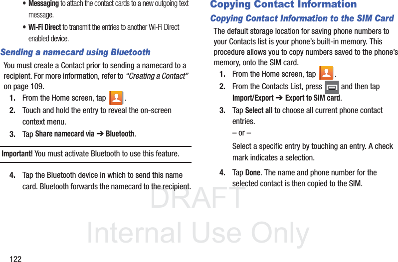 DRAFTInternal Use Only122• Messaging to attach the contact cards to a new outgoing text message.• Wi-Fi Direct to transmit the entries to another Wi-Fi Direct enabled device.Sending a namecard using BluetoothYou must create a Contact prior to sending a namecard to a recipient. For more information, refer to “Creating a Contact”  on page 109.1. From the Home screen, tap  .2. Touch and hold the entry to reveal the on-screen context menu.3. Tap Share namecard via ➔ Bluetooth.Important! You must activate Bluetooth to use this feature. 4. Tap the Bluetooth device in which to send this name card. Bluetooth forwards the namecard to the recipient.Copying Contact InformationCopying Contact Information to the SIM CardThe default storage location for saving phone numbers to your Contacts list is your phone’s built-in memory. This procedure allows you to copy numbers saved to the phone’s memory, onto the SIM card.1. From the Home screen, tap  .2. From the Contacts List, press   and then tapImport/Export ➔ Export to SIM card.3. Tap Select all to choose all current phone contact entries.– or –Select a specific entry by touching an entry. A check mark indicates a selection.4. Tap Done. The name and phone number for the selected contact is then copied to the SIM.