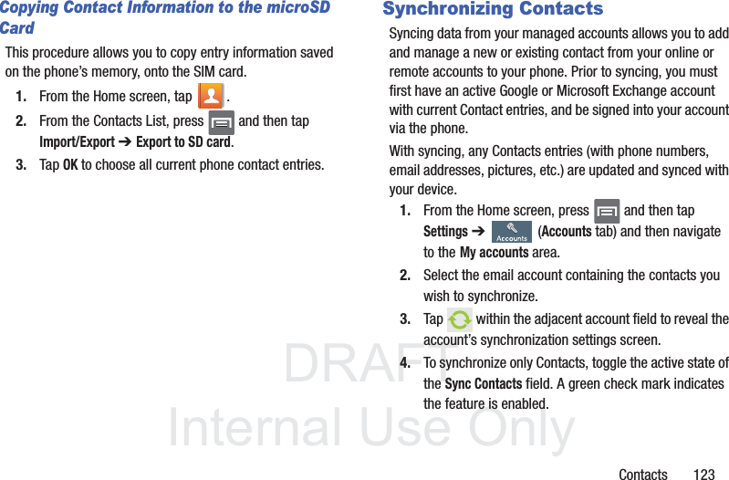 DRAFTInternal Use OnlyContacts       123Copying Contact Information to the microSD CardThis procedure allows you to copy entry information saved on the phone’s memory, onto the SIM card.1. From the Home screen, tap  .2. From the Contacts List, press   and then tapImport/Export➔ Export to SD card.3. Tap OK to choose all current phone contact entries.Synchronizing ContactsSyncing data from your managed accounts allows you to add and manage a new or existing contact from your online or remote accounts to your phone. Prior to syncing, you must first have an active Google or Microsoft Exchange account with current Contact entries, and be signed into your account via the phone.With syncing, any Contacts entries (with phone numbers, email addresses, pictures, etc.) are updated and synced with your device. 1. From the Home screen, press   and then tap Settings ➔   (Accounts tab) and then navigate to theMy accounts area.2. Select the email account containing the contacts you wish to synchronize.3. Tap   within the adjacent account field to reveal the account’s synchronization settings screen.4. To synchronize only Contacts, toggle the active state of the Sync Contacts field. A green check mark indicates the feature is enabled.