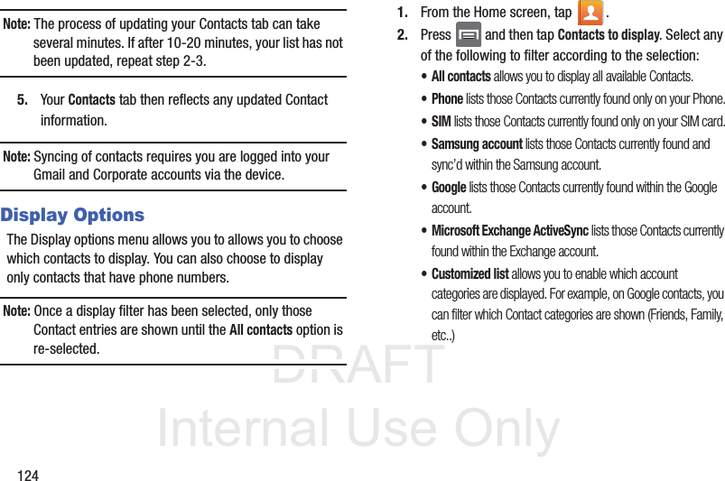 DRAFTInternal Use Only124Note: The process of updating your Contacts tab can take several minutes. If after 10-20 minutes, your list has not been updated, repeat step 2-3.5. Your Contacts tab then reflects any updated Contact information.Note: Syncing of contacts requires you are logged into your Gmail and Corporate accounts via the device.Display OptionsThe Display options menu allows you to allows you to choose which contacts to display. You can also choose to display only contacts that have phone numbers.Note: Once a display filter has been selected, only those Contact entries are shown until the All contacts option is re-selected.1. From the Home screen, tap  .2. Press   and then tap Contacts to display. Select any of the following to filter according to the selection:• All contacts allows you to display all available Contacts.• Phone lists those Contacts currently found only on your Phone.•SIM lists those Contacts currently found only on your SIM card.• Samsung account lists those Contacts currently found and sync’d within the Samsung account.•Google lists those Contacts currently found within the Google account.• Microsoft Exchange ActiveSync lists those Contacts currently found within the Exchange account.• Customized list allows you to enable which account categories are displayed. For example, on Google contacts, you can filter which Contact categories are shown (Friends, Family, etc..)