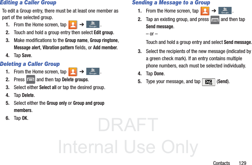 DRAFTInternal Use OnlyContacts       129Editing a Caller GroupTo edit a Group entry, there must be at least one member as part of the selected group.1. From the Home screen, tap   ➔ .2. Touch and hold a group entry then select Edit group.3. Make modifications to the Group name, Group ringtone, Message alert, Vibration pattern fields, or Add member. 4. Tap Save.Deleting a Caller Group1. From the Home screen, tap   ➔ .2. Press   and then tap Delete groups.3. Select either Select all or tap the desired group. 4. Tap Delete.5. Select either the Group only or Group and group members.6. Tap OK.Sending a Message to a Group 1. From the Home screen, tap   ➔ .2. Tap an existing group, and press   and then tap Send message. – or –Touch and hold a group entry and select Send message.3. Select the recipients of the new message (indicated by a green check mark). If an entry contains multiple phone numbers, each must be selected individually.4. Tap Done.5. Type your message, and tap   (Send).