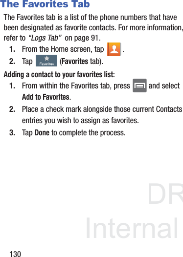 DRAFTInternal Use Only130The Favorites TabThe Favorites tab is a list of the phone numbers that have been designated as favorite contacts. For more information, refer to “Logs Tab”  on page 91.1. From the Home screen, tap  .2. Tap   (Favorites tab). Adding a contact to your favorites list:1. From within the Favorites tab, press   and select Add to Favorites.2. Place a check mark alongside those current Contacts entries you wish to assign as favorites.3. Tap Done to complete the process.