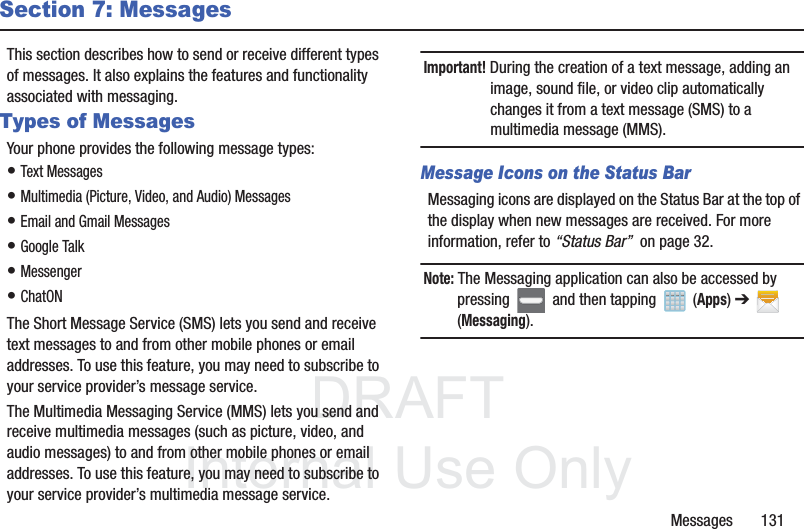 DRAFTInternal Use OnlyMessages       131Section 7: MessagesThis section describes how to send or receive different types of messages. It also explains the features and functionality associated with messaging.Types of MessagesYour phone provides the following message types:• Text Messages • Multimedia (Picture, Video, and Audio) Messages • Email and Gmail Messages• Google Talk• Messenger• ChatONThe Short Message Service (SMS) lets you send and receive text messages to and from other mobile phones or email addresses. To use this feature, you may need to subscribe to your service provider’s message service.The Multimedia Messaging Service (MMS) lets you send and receive multimedia messages (such as picture, video, and audio messages) to and from other mobile phones or email addresses. To use this feature, you may need to subscribe to your service provider’s multimedia message service.Important! During the creation of a text message, adding an image, sound file, or video clip automatically changes it from a text message (SMS) to a multimedia message (MMS).Message Icons on the Status BarMessaging icons are displayed on the Status Bar at the top of the display when new messages are received. For more information, refer to “Status Bar”  on page 32.Note: The Messaging application can also be accessed by pressing   and then tapping   (Apps) ➔  (Messaging).