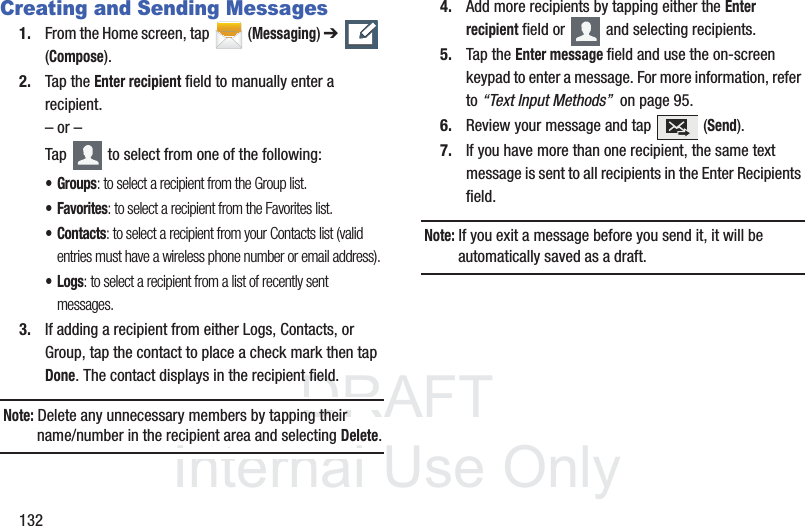 DRAFTInternal Use Only132Creating and Sending Messages1. From the Home screen, tap  (Messaging) ➔   (Compose).2. Tap the Enter recipient field to manually enter a recipient.– or –Tap   to select from one of the following:•Groups: to select a recipient from the Group list.• Favorites: to select a recipient from the Favorites list.•Contacts: to select a recipient from your Contacts list (valid entries must have a wireless phone number or email address).•Logs: to select a recipient from a list of recently sent messages.3. If adding a recipient from either Logs, Contacts, or Group, tap the contact to place a check mark then tap Done. The contact displays in the recipient field.Note: Delete any unnecessary members by tapping their name/number in the recipient area and selecting Delete.4. Add more recipients by tapping either the Enter recipient field or   and selecting recipients.5. Tap the Enter message field and use the on-screen keypad to enter a message. For more information, refer to “Text Input Methods”  on page 95.6. Review your message and tap   (Send).7. If you have more than one recipient, the same text message is sent to all recipients in the Enter Recipients field. Note: If you exit a message before you send it, it will be automatically saved as a draft.
