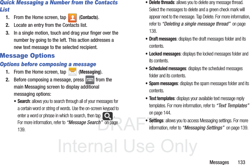 DRAFTInternal Use OnlyMessages       133Quick Messaging a Number from the Contacts List1. From the Home screen, tap   (Contacts). 2. Locate an entry from the Contacts list.3. In a single motion, touch and drag your finger over the number by going to the left. This action addresses a new text message to the selected recipient.  Message Options Options before composing a message1. From the Home screen, tap  (Messaging).2. Before composing a message, press   from the main Messaging screen to display additional messaging options:•Search: allows you to search through all of your messages for a certain word or string of words. Use the on-screen keypad to enter a word or phrase in which to search, then tap  . For more information, refer to “Message Search”  on page 139.• Delete threads: allows you to delete any message thread. Select the messages to delete and a green check mark will appear next to the message. Tap Delete. For more information, refer to “Deleting a single message thread”  on page 138.• Draft messages: displays the draft messages folder and its contents.• Locked messages: displays the locked messages folder and its contents.• Scheduled messages: displays the scheduled messages folder and its contents.• Spam messages: displays the spam messages folder and its contents.• Text templates: displays your available text message reply templates. For more information, refer to “Text Templates”  on page 144.•Settings: allows you to access Messaging settings. For more information, refer to “Messaging Settings”  on page 139.