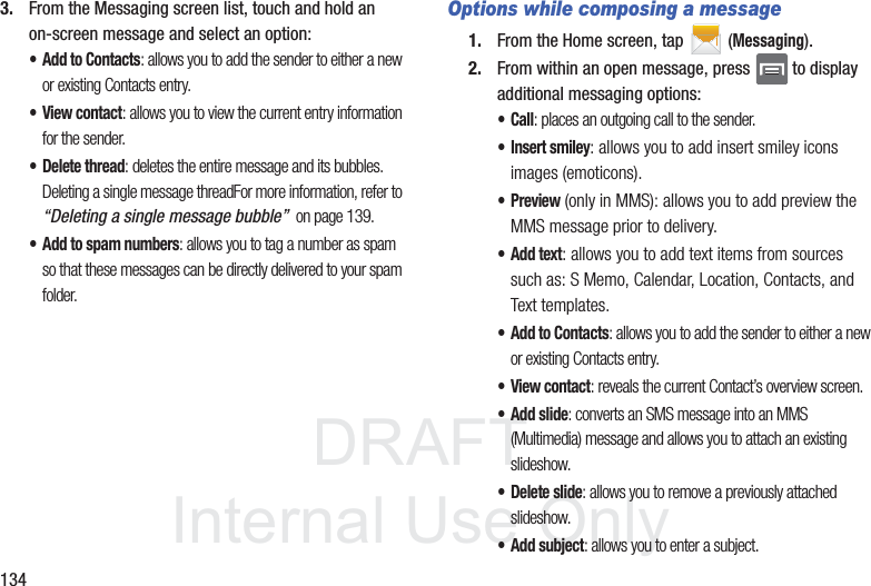 DRAFTInternal Use Only1343. From the Messaging screen list, touch and hold an on-screen message and select an option:• Add to Contacts: allows you to add the sender to either a new or existing Contacts entry.• View contact: allows you to view the current entry information for the sender.• Delete thread: deletes the entire message and its bubbles. Deleting a single message threadFor more information, refer to “Deleting a single message bubble”  on page 139.• Add to spam numbers: allows you to tag a number as spam so that these messages can be directly delivered to your spam folder.Options while composing a message1. From the Home screen, tap  (Messaging).2. From within an open message, press   to display additional messaging options:•Call: places an outgoing call to the sender.• Insert smiley: allows you to add insert smiley icons images (emoticons).•Preview (only in MMS): allows you to add preview the MMS message prior to delivery.• Add text: allows you to add text items from sources such as: S Memo, Calendar, Location, Contacts, and Text templates.• Add to Contacts: allows you to add the sender to either a new or existing Contacts entry.• View contact: reveals the current Contact’s overview screen.• Add slide: converts an SMS message into an MMS (Multimedia) message and allows you to attach an existing slideshow. • Delete slide: allows you to remove a previously attached slideshow.• Add subject: allows you to enter a subject.