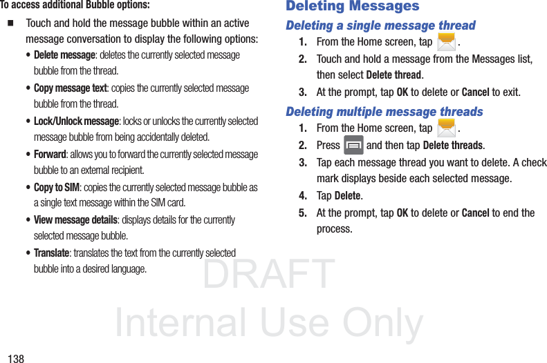 DRAFTInternal Use Only138To access additional Bubble options:䡲  Touch and hold the message bubble within an active message conversation to display the following options:• Delete message: deletes the currently selected message bubble from the thread.• Copy message text: copies the currently selected message bubble from the thread.• Lock/Unlock message: locks or unlocks the currently selected message bubble from being accidentally deleted.• Forward: allows you to forward the currently selected message bubble to an external recipient.• Copy to SIM: copies the currently selected message bubble as a single text message within the SIM card.• View message details: displays details for the currently selected message bubble.•Translate: translates the text from the currently selected bubble into a desired language.Deleting MessagesDeleting a single message thread1. From the Home screen, tap  .2. Touch and hold a message from the Messages list, then select Delete thread.3. At the prompt, tap OK to delete or Cancel to exit.Deleting multiple message threads1. From the Home screen, tap  .2. Press   and then tap Delete threads.3. Tap each message thread you want to delete. A check mark displays beside each selected message.4. Tap Delete.5. At the prompt, tap OK to delete or Cancel to end the process.