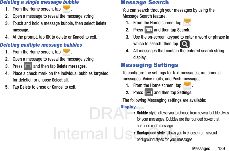 DRAFTInternal Use OnlyMessages       139Deleting a single message bubble1. From the Home screen, tap  .2. Open a message to reveal the message string.3. Touch and hold a message bubble, then select Delete message.4. At the prompt, tap OK to delete or Cancel to exit.Deleting multiple message bubbles1. From the Home screen, tap  .2. Open a message to reveal the message string.3. Press   and then tap Delete messages.4. Place a check mark on the individual bubbles targeted for deletion or choose Select all.5. Tap Delete to erase or Cancel to exit.Message SearchYou can search through your messages by using the Message Search feature.1. From the Home screen, tap  .2. Press   and then tap Search.3. Use the on-screen keypad to enter a word or phrase in which to search, then tap  .4. All messages that contain the entered search string display.Messaging SettingsTo configure the settings for text messages, multimedia messages, Voice mails, and Push messages.1. From the Home screen, tap  .2. Press   and then tap Settings.The following Messaging settings are available:Display• Bubble style: allows you to choose from several bubble styles for your messages. Bubbles are the rounded boxes that surround each message.• Background style: allows you to choose from several background styles for your messages.