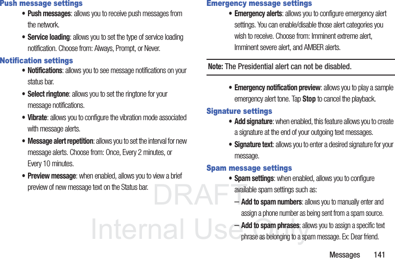 DRAFTInternal Use OnlyMessages       141Push message settings• Push messages: allows you to receive push messages from the network.• Service loading: allows you to set the type of service loading notification. Choose from: Always, Prompt, or Never.Notification settings• Notifications: allows you to see message notifications on your status bar.• Select ringtone: allows you to set the ringtone for your message notifications.•Vibrate: allows you to configure the vibration mode associated with message alerts. • Message alert repetition: allows you to set the interval for new message alerts. Choose from: Once, Every 2 minutes, or Every 10 minutes.• Preview message: when enabled, allows you to view a brief preview of new message text on the Status bar.Emergency message settings• Emergency alerts: allows you to configure emergency alert settings. You can enable/disable those alert categories you wish to receive. Choose from: Imminent extreme alert, Imminent severe alert, and AMBER alerts.Note: The Presidential alert can not be disabled.• Emergency notification preview: allows you to play a sample emergency alert tone. Tap Stop to cancel the playback.Signature settings• Add signature: when enabled, this feature allows you to create a signature at the end of your outgoing text messages.• Signature text: allows you to enter a desired signature for your message.Spam message settings• Spam settings: when enabled, allows you to configure available spam settings such as:–Add to spam numbers: allows you to manually enter and assign a phone number as being sent from a spam source.–Add to spam phrases: allows you to assign a specific text phrase as belonging to a spam message. Ex: Dear friend.