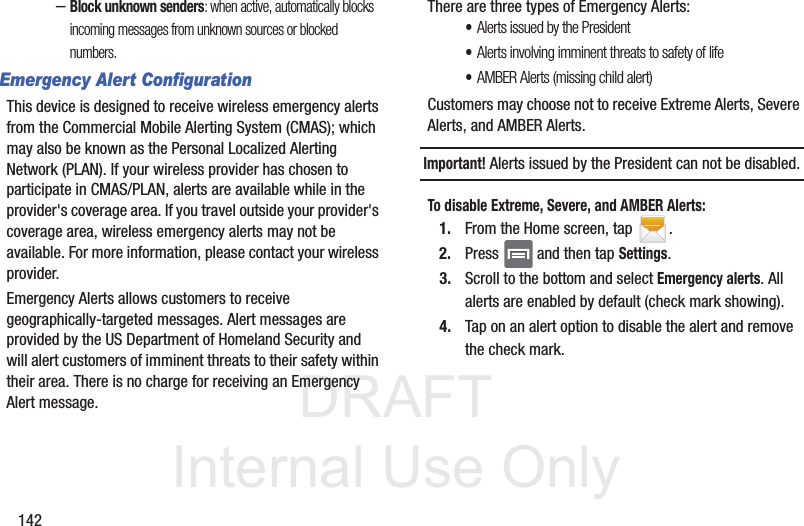 DRAFTInternal Use Only142–Block unknown senders: when active, automatically blocks incoming messages from unknown sources or blocked numbers.Emergency Alert ConfigurationThis device is designed to receive wireless emergency alerts from the Commercial Mobile Alerting System (CMAS); which may also be known as the Personal Localized Alerting Network (PLAN). If your wireless provider has chosen to participate in CMAS/PLAN, alerts are available while in the provider&apos;s coverage area. If you travel outside your provider&apos;s coverage area, wireless emergency alerts may not be available. For more information, please contact your wireless provider.Emergency Alerts allows customers to receive geographically-targeted messages. Alert messages are provided by the US Department of Homeland Security and will alert customers of imminent threats to their safety within their area. There is no charge for receiving an Emergency Alert message.There are three types of Emergency Alerts:•Alerts issued by the President•Alerts involving imminent threats to safety of life•AMBER Alerts (missing child alert)Customers may choose not to receive Extreme Alerts, Severe Alerts, and AMBER Alerts. Important! Alerts issued by the President can not be disabled.To disable Extreme, Severe, and AMBER Alerts:1. From the Home screen, tap  .2. Press   and then tap Settings.3. Scroll to the bottom and select Emergency alerts. All alerts are enabled by default (check mark showing). 4. Tap on an alert option to disable the alert and remove the check mark.