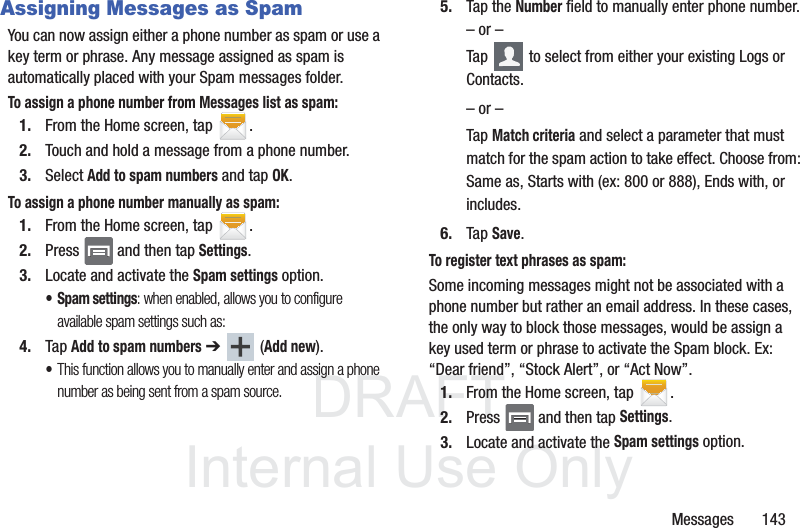 DRAFTInternal Use OnlyMessages       143Assigning Messages as SpamYou can now assign either a phone number as spam or use a key term or phrase. Any message assigned as spam is automatically placed with your Spam messages folder.To assign a phone number from Messages list as spam:1. From the Home screen, tap  .2. Touch and hold a message from a phone number.3. Select Add to spam numbers and tap OK.To assign a phone number manually as spam:1. From the Home screen, tap  .2. Press   and then tap Settings.3. Locate and activate the Spam settings option.• Spam settings: when enabled, allows you to configure available spam settings such as:4. Tap Add to spam numbers ➔  (Add new).•This function allows you to manually enter and assign a phone number as being sent from a spam source.5. Tap the Number field to manually enter phone number.– or –Tap   to select from either your existing Logs or Contacts.– or –Tap Match criteria and select a parameter that must match for the spam action to take effect. Choose from: Same as, Starts with (ex: 800 or 888), Ends with, or includes.6. Tap Save. To register text phrases as spam:Some incoming messages might not be associated with a phone number but rather an email address. In these cases, the only way to block those messages, would be assign a key used term or phrase to activate the Spam block. Ex: “Dear friend”, “Stock Alert”, or “Act Now”.1. From the Home screen, tap  .2. Press   and then tap Settings.3. Locate and activate the Spam settings option.