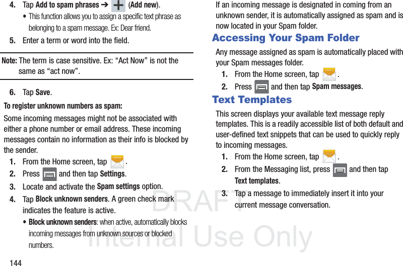 DRAFTInternal Use Only1444. Tap Add to spam phrases ➔  (Add new).•This function allows you to assign a specific text phrase as belonging to a spam message. Ex: Dear friend.5. Enter a term or word into the field.Note: The term is case sensitive. Ex: “Act Now” is not the same as “act now”.6. Tap Save. To register unknown numbers as spam:Some incoming messages might not be associated with either a phone number or email address. These incoming messages contain no information as their info is blocked by the sender.1. From the Home screen, tap  .2. Press   and then tap Settings.3. Locate and activate the Spam settings option.4. Tap Block unknown senders. A green check mark indicates the feature is active. • Block unknown senders: when active, automatically blocks incoming messages from unknown sources or blocked numbers.If an incoming message is designated in coming from an unknown sender, it is automatically assigned as spam and is now located in your Spam folder.Accessing Your Spam FolderAny message assigned as spam is automatically placed with your Spam messages folder.1. From the Home screen, tap  .2. Press   and then tap Spam messages.Text TemplatesThis screen displays your available text message reply templates. This is a readily accessible list of both default and user-defined text snippets that can be used to quickly reply to incoming messages.1. From the Home screen, tap  .2. From the Messaging list, press   and then tap Text templates.3. Tap a message to immediately insert it into your current message conversation.