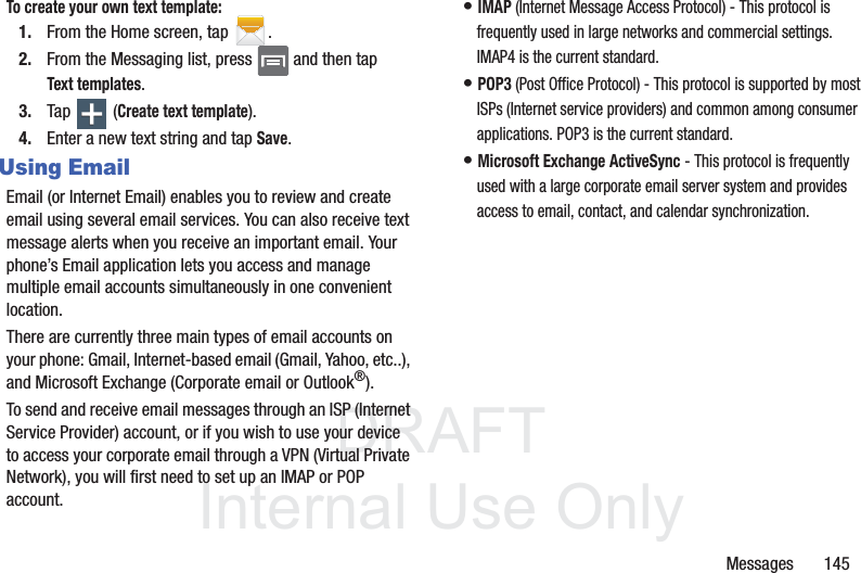 DRAFTInternal Use OnlyMessages       145To create your own text template:1. From the Home screen, tap  .2. From the Messaging list, press   and then tap Text templates.3. Tap  (Create text template).4. Enter a new text string and tap Save.Using EmailEmail (or Internet Email) enables you to review and create email using several email services. You can also receive text message alerts when you receive an important email. Your phone’s Email application lets you access and manage multiple email accounts simultaneously in one convenient location.There are currently three main types of email accounts on your phone: Gmail, Internet-based email (Gmail, Yahoo, etc..), and Microsoft Exchange (Corporate email or Outlook®).To send and receive email messages through an ISP (Internet Service Provider) account, or if you wish to use your device to access your corporate email through a VPN (Virtual Private Network), you will first need to set up an IMAP or POP account.• IMAP (Internet Message Access Protocol) - This protocol is frequently used in large networks and commercial settings. IMAP4 is the current standard.• POP3 (Post Office Protocol) - This protocol is supported by most ISPs (Internet service providers) and common among consumer applications. POP3 is the current standard.• Microsoft Exchange ActiveSync - This protocol is frequently used with a large corporate email server system and provides access to email, contact, and calendar synchronization.