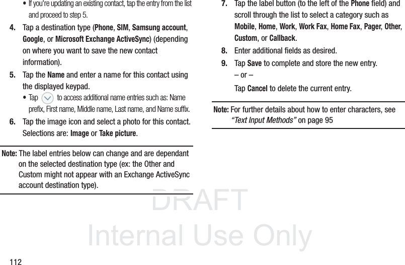 DRAFTInternal Use Only112•If you&apos;re updating an existing contact, tap the entry from the list and proceed to step 5.4. Tap a destination type (Phone, SIM, Samsung account, Google, or Microsoft Exchange ActiveSync) (depending on where you want to save the new contact information).5. Tap the Name and enter a name for this contact using the displayed keypad.  •Tap   to access additional name entries such as: Name prefix, First name, Middle name, Last name, and Name suffix.6. Tap the image icon and select a photo for this contact. Selections are: Image or Take picture.Note: The label entries below can change and are dependant on the selected destination type (ex: the Other and Custom might not appear with an Exchange ActiveSync account destination type).7. Tap the label button (to the left of the Phone field) and scroll through the list to select a category such as Mobile, Home, Work, Work Fax, Home Fax, Pager, Other, Custom, or Callback.8. Enter additional fields as desired.9. Tap Save to complete and store the new entry.– or –Tap Cancel to delete the current entry.Note: For further details about how to enter characters, see “Text Input Methods” on page 95