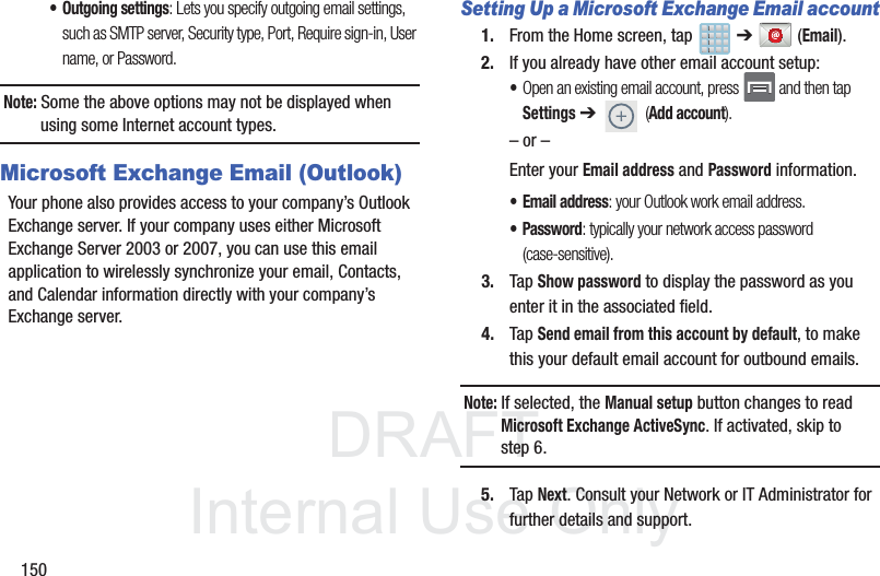 DRAFTInternal Use Only150• Outgoing settings: Lets you specify outgoing email settings, such as SMTP server, Security type, Port, Require sign-in, User name, or Password. Note: Some the above options may not be displayed when using some Internet account types.Microsoft Exchange Email (Outlook)Your phone also provides access to your company’s Outlook Exchange server. If your company uses either Microsoft Exchange Server 2003 or 2007, you can use this email application to wirelessly synchronize your email, Contacts, and Calendar information directly with your company’s Exchange server.Setting Up a Microsoft Exchange Email account1. From the Home screen, tap   ➔  (Email).2. If you already have other email account setup:•Open an existing email account, press   and then tap Settings ➔  (Add account).     – or –Enter your Email address and Password information. • Email address: your Outlook work email address.• Password: typically your network access password (case-sensitive).3. Tap Show password to display the password as you enter it in the associated field.4. Tap Send email from this account by default, to make this your default email account for outbound emails.Note: If selected, the Manual setup button changes to read Microsoft Exchange ActiveSync. If activated, skip to step 6.5. Tap Next. Consult your Network or IT Administrator for further details and support.