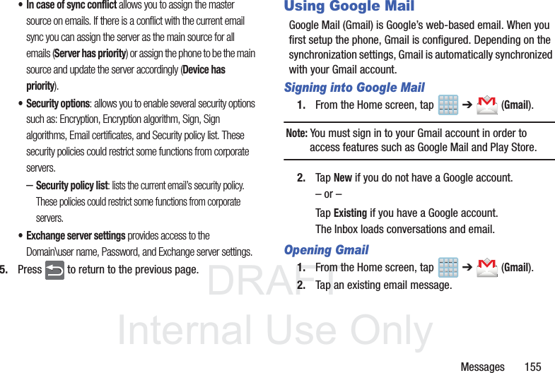 DRAFTInternal Use OnlyMessages       155• In case of sync conflict allows you to assign the master source on emails. If there is a conflict with the current email sync you can assign the server as the main source for all emails (Server has priority) or assign the phone to be the main source and update the server accordingly (Device has priority).• Security options: allows you to enable several security options such as: Encryption, Encryption algorithm, Sign, Sign algorithms, Email certificates, and Security policy list. These security policies could restrict some functions from corporate servers.–Security policy list: lists the current email’s security policy. These policies could restrict some functions from corporate servers.• Exchange server settings provides access to the Domain\user name, Password, and Exchange server settings. 5. Press   to return to the previous page.Using Google MailGoogle Mail (Gmail) is Google’s web-based email. When you first setup the phone, Gmail is configured. Depending on the synchronization settings, Gmail is automatically synchronized with your Gmail account.Signing into Google Mail1. From the Home screen, tap   ➔  (Gmail).Note: You must sign in to your Gmail account in order to access features such as Google Mail and Play Store.2. Tap New if you do not have a Google account.– or –Tap Existing if you have a Google account.The Inbox loads conversations and email.Opening Gmail1. From the Home screen, tap   ➔  (Gmail).2. Tap an existing email message.