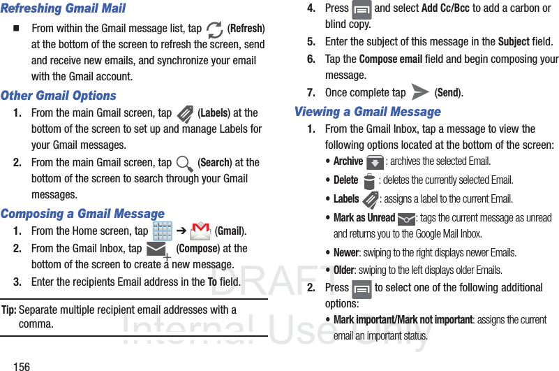 DRAFTInternal Use Only156Refreshing Gmail Mail䡲  From within the Gmail message list, tap   (Refresh) at the bottom of the screen to refresh the screen, send and receive new emails, and synchronize your email with the Gmail account.Other Gmail Options1. From the main Gmail screen, tap   (Labels) at the bottom of the screen to set up and manage Labels for your Gmail messages.2. From the main Gmail screen, tap   (Search) at the bottom of the screen to search through your Gmail messages.Composing a Gmail Message1. From the Home screen, tap   ➔  (Gmail).2. From the Gmail Inbox, tap  (Compose) at the bottom of the screen to create a new message.3. Enter the recipients Email address in the To field.Tip: Separate multiple recipient email addresses with a comma.4. Press   and select Add Cc/Bcc to add a carbon or blind copy.5. Enter the subject of this message in the Subject field.6. Tap the Compose email field and begin composing your message.7. Once complete tap   (Send).Viewing a Gmail Message1. From the Gmail Inbox, tap a message to view the following options located at the bottom of the screen:•Archive : archives the selected Email.• Delete : deletes the currently selected Email.•Labels : assigns a label to the current Email.• Mark as Unread : tags the current message as unread and returns you to the Google Mail Inbox.•Newer: swiping to the right displays newer Emails.•Older: swiping to the left displays older Emails.2. Press   to select one of the following additional options:• Mark important/Mark not important: assigns the current email an important status.