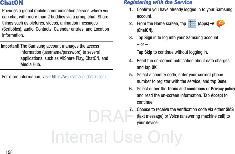 DRAFTInternal Use Only158ChatONProvides a global mobile communication service where you can chat with more than 2 buddies via a group chat. Share things such as pictures, videos, animation messages (Scribbles), audio, Contacts, Calendar entries, and Location information. Important! The Samsung account manages the access information (username/password) to several applications, such as AllShare Play, ChatON, and Media Hub.For more information, visit: https://web.samsungchaton.com.Registering with the Service1. Confirm you have already logged in to your Samsung account. 2. From the Home screen, tap   (Apps) ➔  (ChatON).3. Tap Sign in to log into your Samsung account – or –Tap Skip to continue without logging in.4. Read the on-screen notification about data charges and tap OK.5. Select a country code, enter your current phone number to register with the service, and tap Done.6. Select either the Terms and conditions or Privacy policy and read the on-screen information. Tap Accept to continue.7. Choose to receive the verification code via either SMS (text message) or Voice (answering machine call) to your device.