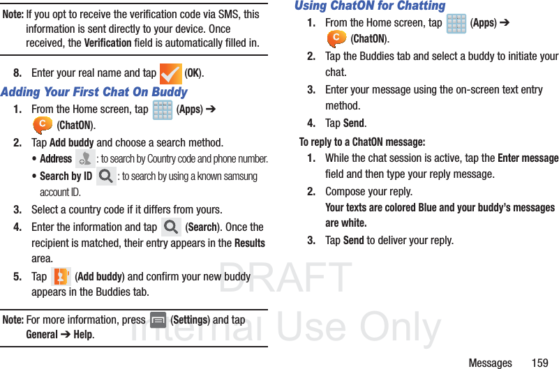 DRAFTInternal Use OnlyMessages       159Note: If you opt to receive the verification code via SMS, this information is sent directly to your device. Once received, the Verification field is automatically filled in.8. Enter your real name and tap   (OK).Adding Your First Chat On Buddy1. From the Home screen, tap   (Apps) ➔  (ChatON).2. Tap Add buddy and choose a search method.•Address : to search by Country code and phone number.• Search by ID : to search by using a known samsung account ID.3. Select a country code if it differs from yours.4. Enter the information and tap   (Search). Once the recipient is matched, their entry appears in the Results area.5. Tap  (Add buddy) and confirm your new buddy appears in the Buddies tab.Note: For more information, press   (Settings) and tap General ➔ Help.Using ChatON for Chatting1. From the Home screen, tap   (Apps) ➔  (ChatON).2. Tap the Buddies tab and select a buddy to initiate your chat. 3. Enter your message using the on-screen text entry method.4. Tap Send.To reply to a ChatON message: 1. While the chat session is active, tap the Enter message field and then type your reply message.2. Compose your reply.Your texts are colored Blue and your buddy’s messages are white.3. Tap Send to deliver your reply.