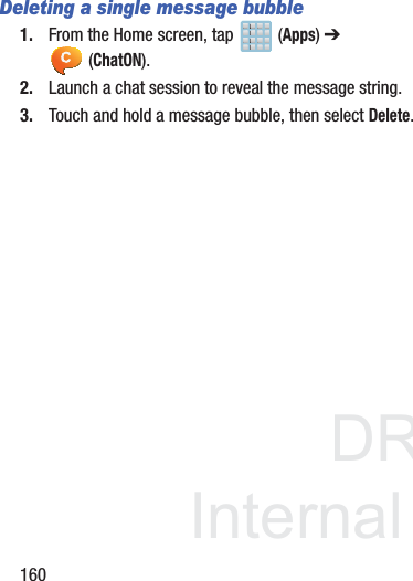 DRAFTInternal Use Only160Deleting a single message bubble1. From the Home screen, tap   (Apps) ➔  (ChatON).2. Launch a chat session to reveal the message string.3. Touch and hold a message bubble, then select Delete.