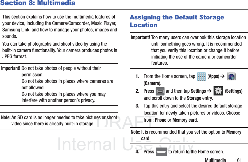 DRAFTInternal Use OnlyMultimedia       161Section 8: MultimediaThis section explains how to use the multimedia features of your device, including the Camera/Camcorder, Music Player, Samsung Link, and how to manage your photos, images and sounds.You can take photographs and shoot video by using the built-in camera functionality. Your camera produces photos in JPEG format.Important! Do not take photos of people without their permission.Do not take photos in places where cameras are not allowed.Do not take photos in places where you may interfere with another person’s privacy.Note: An SD card is no longer needed to take pictures or shoot video since there is already built-in storage.Assigning the Default Storage LocationImportant! Too many users can overlook this storage location until something goes wrong. It is recommended that you verify this location or change it before initiating the use of the camera or camcorder features.1. From the Home screen, tap   (Apps) ➔  (Camera).2. Press   and then tap Settings ➔  (Settings) and scroll down to the Storage entry.3. Tap this entry and select the desired default storage location for newly taken pictures or videos. Choose from: Phone or Memory card.Note: It is recommended that you set the option to Memory card.4. Press   to return to the Home screen.