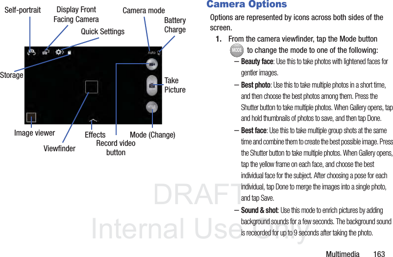 DRAFTInternal Use OnlyMultimedia       163Camera OptionsOptions are represented by icons across both sides of the screen. 1. From the camera viewfinder, tap the Mode button  to change the mode to one of the following:–Beauty face: Use this to take photos with lightened faces for gentler images.–Best photo: Use this to take multiple photos in a short time, and then choose the best photos among them. Press the Shutter button to take multiple photos. When Gallery opens, tap and hold thumbnails of photos to save, and then tap Done.–Best face: Use this to take multiple group shots at the same time and combine them to create the best possible image. Press the Shutter button to take multiple photos. When Gallery opens, tap the yellow frame on each face, and choose the best individual face for the subject. After choosing a pose for each individual, tap Done to merge the images into a single photo, and tap Save.–Sound &amp; shot: Use this mode to enrich pictures by adding background sounds for a few seconds. The background sound is receorded for up to 9 seconds after taking the photo.Display FrontSelf-portraitEffectsRecord videobuttonCamera modeQuick SettingsFacing Camera BatteryChargeImage viewerTakePictureMode (Change)ViewfinderStorageMODE