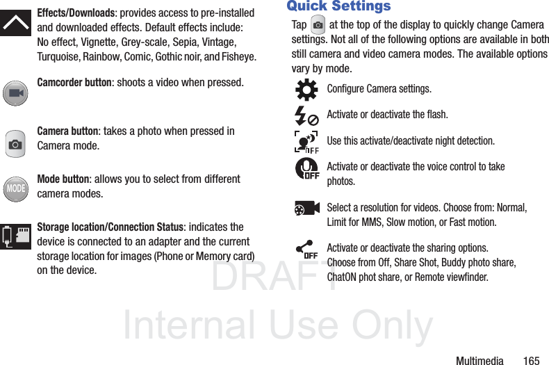 DRAFTInternal Use OnlyMultimedia       165Quick SettingsTap   at the top of the display to quickly change Camera settings. Not all of the following options are available in both still camera and video camera modes. The available options vary by mode.   Effects/Downloads: provides access to pre-installed and downloaded effects. Default effects include:No effect, Vignette, Grey-scale, Sepia, Vintage, Turquoise, Rainbow, Comic, Gothic noir, and Fisheye.Camcorder button: shoots a video when pressed.Camera button: takes a photo when pressed in Camera mode.Mode button: allows you to select from different camera modes.Storage location/Connection Status: indicates the device is connected to an adapter and the current storage location for images (Phone or Memory card) on the device.MODEConfigure Camera settings.Activate or deactivate the flash.Use this activate/deactivate night detection.Activate or deactivate the voice control to take photos.Select a resolution for videos. Choose from: Normal, Limit for MMS, Slow motion, or Fast motion.Activate or deactivate the sharing options. Choose from Off, Share Shot, Buddy photo share, ChatON phot share, or Remote viewfinder.