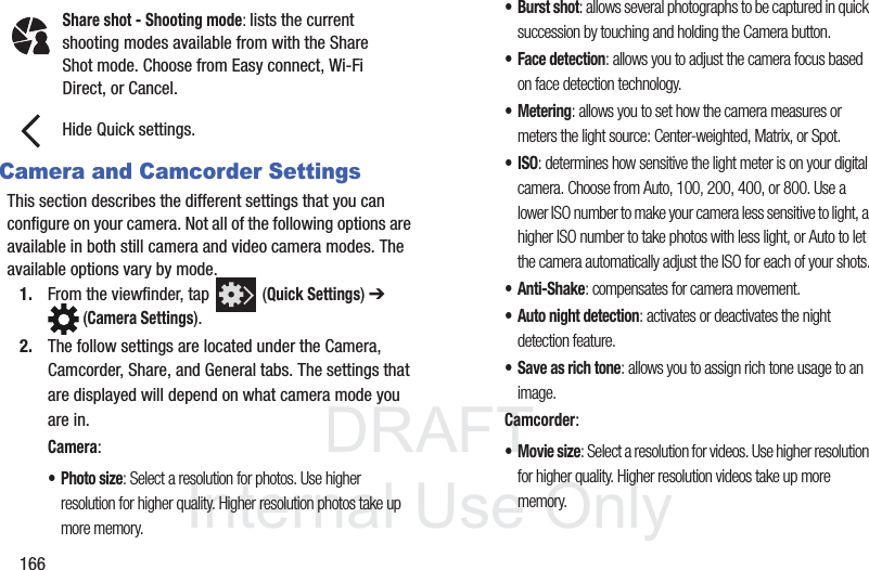 DRAFTInternal Use Only166Camera and Camcorder SettingsThis section describes the different settings that you can configure on your camera. Not all of the following options are available in both still camera and video camera modes. The available options vary by mode.1. From the viewfinder, tap   (Quick Settings) ➔  (Camera Settings). 2. The follow settings are located under the Camera, Camcorder, Share, and General tabs. The settings that are displayed will depend on what camera mode you are in.Camera:•Photo size: Select a resolution for photos. Use higher resolution for higher quality. Higher resolution photos take up more memory.• Burst shot: allows several photographs to be captured in quick succession by touching and holding the Camera button.• Face detection: allows you to adjust the camera focus based on face detection technology.• Metering: allows you to set how the camera measures or meters the light source: Center-weighted, Matrix, or Spot.•ISO: determines how sensitive the light meter is on your digital camera. Choose from Auto, 100, 200, 400, or 800. Use a lower ISO number to make your camera less sensitive to light, a higher ISO number to take photos with less light, or Auto to let the camera automatically adjust the ISO for each of your shots.•Anti-Shake: compensates for camera movement.• Auto night detection: activates or deactivates the night detection feature.• Save as rich tone: allows you to assign rich tone usage to an image.Camcorder:•Movie size: Select a resolution for videos. Use higher resolution for higher quality. Higher resolution videos take up more memory.Share shot - Shooting mode: lists the current shooting modes available from with the Share Shot mode. Choose from Easy connect, Wi-Fi Direct, or Cancel.Hide Quick settings.