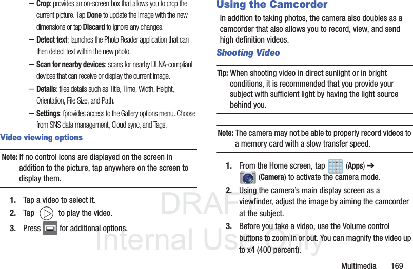 DRAFTInternal Use OnlyMultimedia       169–Crop: provides an on-screen box that allows you to crop the current picture. Tap Done to update the image with the new dimensions or tap Discard to ignore any changes.–Detect text: launches the Photo Reader application that can then detect text within the new photo.–Scan for nearby devices: scans for nearby DLNA-compliant devices that can receive or display the current image.–Details: files details such as Title, Time, Width, Height, Orientation, File Size, and Path.–Settings: fprovides access to the Gallery options menu. Choose from SNS data management, Cloud sync, and Tags.Video viewing optionsNote: If no control icons are displayed on the screen in addition to the picture, tap anywhere on the screen to display them.1. Tap a video to select it. 2. Tap   to play the video.3. Press   for additional options.Using the CamcorderIn addition to taking photos, the camera also doubles as a camcorder that also allows you to record, view, and send high definition videos.Shooting VideoTip: When shooting video in direct sunlight or in bright conditions, it is recommended that you provide your subject with sufficient light by having the light source behind you.Note: The camera may not be able to properly record videos to a memory card with a slow transfer speed.1. From the Home screen, tap   (Apps) ➔  (Camera) to activate the camera mode.2. Using the camera’s main display screen as a viewfinder, adjust the image by aiming the camcorder at the subject.3. Before you take a video, use the Volume control buttons to zoom in or out. You can magnify the video up to x4 (400 percent).