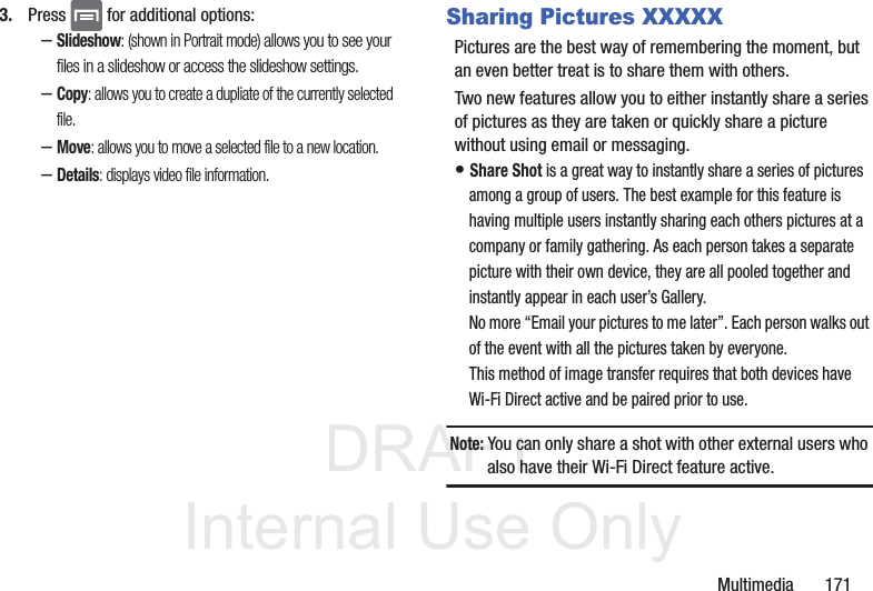 DRAFTInternal Use OnlyMultimedia       1713. Press   for additional options:–Slideshow: (shown in Portrait mode) allows you to see your files in a slideshow or access the slideshow settings.–Copy: allows you to create a dupliate of the currently selected file.–Move: allows you to move a selected file to a new location.–Details: displays video file information.Sharing Pictures XXXXXPictures are the best way of remembering the moment, but an even better treat is to share them with others.Two new features allow you to either instantly share a series of pictures as they are taken or quickly share a picture without using email or messaging.• Share Shot is a great way to instantly share a series of pictures among a group of users. The best example for this feature is having multiple users instantly sharing each others pictures at a company or family gathering. As each person takes a separate picture with their own device, they are all pooled together and instantly appear in each user’s Gallery. No more “Email your pictures to me later”. Each person walks out of the event with all the pictures taken by everyone. This method of image transfer requires that both devices have Wi-Fi Direct active and be paired prior to use.Note: You can only share a shot with other external users who also have their Wi-Fi Direct feature active.
