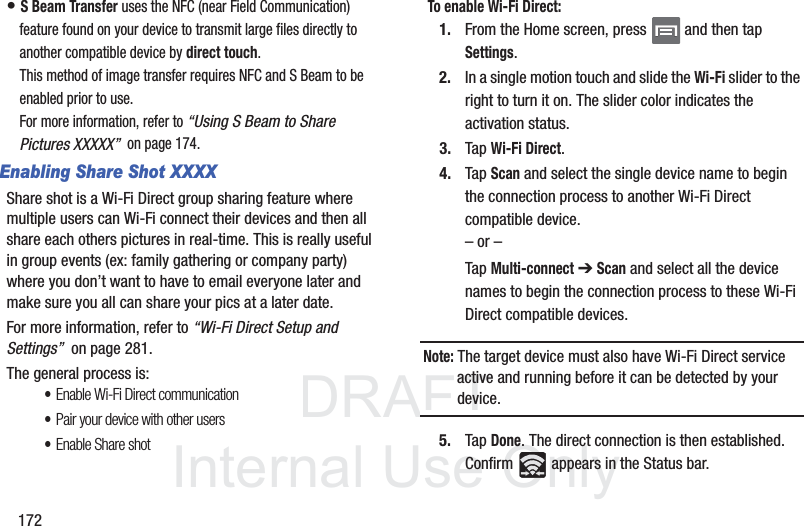 DRAFTInternal Use Only172• S Beam Transfer uses the NFC (near Field Communication) feature found on your device to transmit large files directly to another compatible device by direct touch. This method of image transfer requires NFC and S Beam to be enabled prior to use.For more information, refer to “Using S Beam to Share Pictures XXXXX”  on page 174.Enabling Share Shot XXXXShare shot is a Wi-Fi Direct group sharing feature where multiple users can Wi-Fi connect their devices and then all share each others pictures in real-time. This is really useful in group events (ex: family gathering or company party) where you don’t want to have to email everyone later and make sure you all can share your pics at a later date. For more information, refer to “Wi-Fi Direct Setup and Settings”  on page 281.The general process is:•Enable Wi-Fi Direct communication•Pair your device with other users•Enable Share shotTo enable Wi-Fi Direct:1. From the Home screen, press   and then tap Settings.2. In a single motion touch and slide the Wi-Fi slider to the right to turn it on. The slider color indicates the activation status.3. Tap Wi-Fi Direct.4. Tap Scan and select the single device name to begin the connection process to another Wi-Fi Direct compatible device.– or –Tap Multi-connect ➔ Scan and select all the device names to begin the connection process to these Wi-Fi Direct compatible devices.Note: The target device must also have Wi-Fi Direct service active and running before it can be detected by your device.5. Tap Done. The direct connection is then established. Confirm   appears in the Status bar.