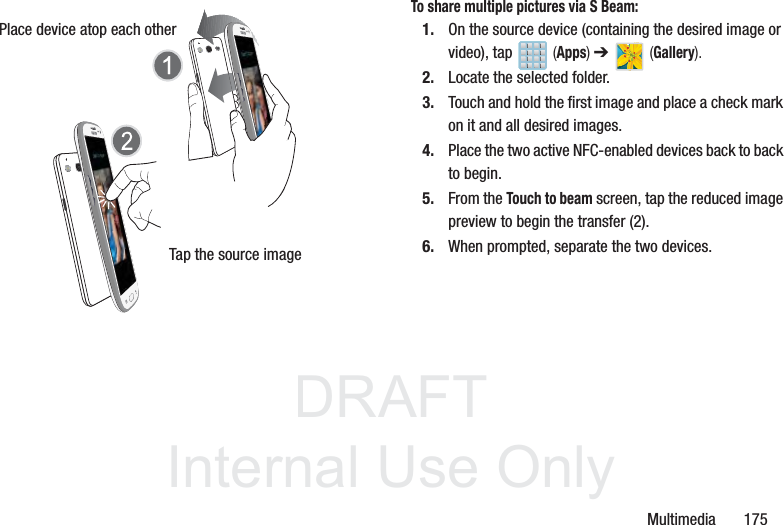 DRAFTInternal Use OnlyMultimedia       175To share multiple pictures via S Beam:1. On the source device (containing the desired image or video), tap   (Apps) ➔   (Gallery).2. Locate the selected folder.3. Touch and hold the first image and place a check mark on it and all desired images.4. Place the two active NFC-enabled devices back to back to begin.5. From the Touch to beam screen, tap the reduced image preview to begin the transfer (2). 6. When prompted, separate the two devices.Place device atop each otherTap the source image