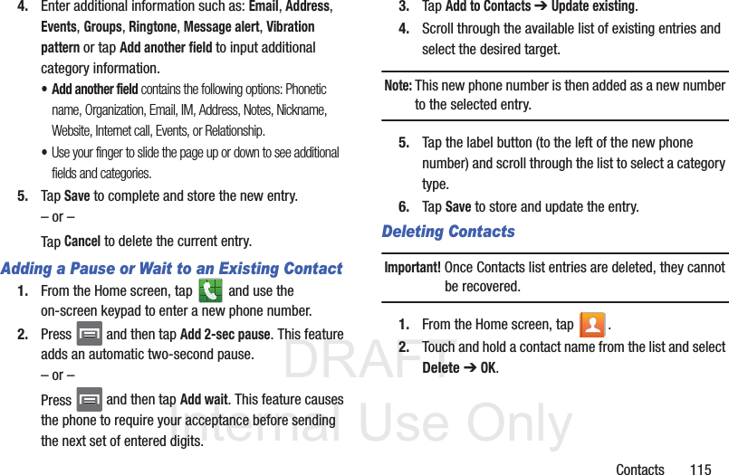 DRAFTInternal Use OnlyContacts       1154. Enter additional information such as: Email, Address, Events, Groups, Ringtone, Message alert, Vibration pattern or tap Add another field to input additional category information.•Add another field contains the following options: Phonetic name, Organization, Email, IM, Address, Notes, Nickname, Website, Internet call, Events, or Relationship.•Use your finger to slide the page up or down to see additional fields and categories.5. Tap Save to complete and store the new entry.– or –Tap Cancel to delete the current entry.Adding a Pause or Wait to an Existing Contact1. From the Home screen, tap   and use the on-screen keypad to enter a new phone number.2. Press   and then tap Add 2-sec pause. This feature adds an automatic two-second pause.– or –Press   and then tap Add wait. This feature causes the phone to require your acceptance before sending the next set of entered digits.3. Tap Add to Contacts ➔ Update existing.  4. Scroll through the available list of existing entries and select the desired target. Note: This new phone number is then added as a new number to the selected entry.5. Tap the label button (to the left of the new phone number) and scroll through the list to select a category type.6. Tap Save to store and update the entry.Deleting ContactsImportant! Once Contacts list entries are deleted, they cannot be recovered.1. From the Home screen, tap  .2. Touch and hold a contact name from the list and select Delete ➔ OK.