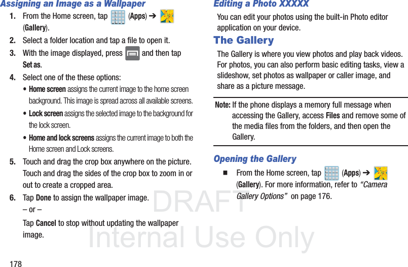 DRAFTInternal Use Only178Assigning an Image as a Wallpaper1. From the Home screen, tap   (Apps) ➔   (Gallery).2. Select a folder location and tap a file to open it.3. With the image displayed, press   and then tap Set as.4. Select one of the these options:• Home screen assigns the current image to the home screen background. This image is spread across all available screens.• Lock screen assigns the selected image to the background for the lock screen.• Home and lock screens assigns the current image to both the Home screen and Lock screens.5. Touch and drag the crop box anywhere on the picture. Touch and drag the sides of the crop box to zoom in or out to create a cropped area.6. Tap Done to assign the wallpaper image. – or –Tap Cancel to stop without updating the wallpaper image.Editing a Photo XXXXXYou can edit your photos using the built-in Photo editor application on your device. The GalleryThe Gallery is where you view photos and play back videos. For photos, you can also perform basic editing tasks, view a slideshow, set photos as wallpaper or caller image, and share as a picture message.Note: If the phone displays a memory full message when accessing the Gallery, access Files and remove some of the media files from the folders, and then open the Gallery.Opening the Gallery䡲  From the Home screen, tap   (Apps) ➔   (Gallery). For more information, refer to “Camera Gallery Options”  on page 176.