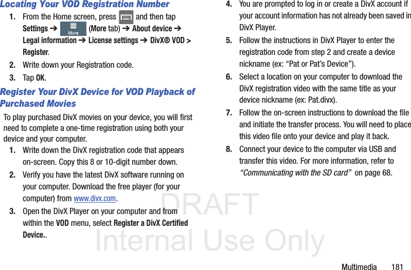 DRAFTInternal Use OnlyMultimedia       181Locating Your VOD Registration Number1. From the Home screen, press   and then tap Settings ➔   (More tab) ➔ About device ➔ Legal information ➔ License settings ➔ DivX® VOD &gt; Register.2. Write down your Registration code.3. Tap OK.Register Your DivX Device for VOD Playback of Purchased MoviesTo play purchased DivX movies on your device, you will first need to complete a one-time registration using both your device and your computer.  1. Write down the DivX registration code that appears on-screen. Copy this 8 or 10-digit number down.2. Verify you have the latest DivX software running on your computer. Download the free player (for your computer) from www.divx.com. 3. Open the DivX Player on your computer and from within the VOD menu, select Register a DivX Certified Device..4. You are prompted to log in or create a DivX account if your account information has not already been saved in DivX Player.5. Follow the instructions in DivX Player to enter the registration code from step 2 and create a device nickname (ex: “Pat or Pat’s Device”).6. Select a location on your computer to download the DivX registration video with the same title as your device nickname (ex: Pat.divx).7. Follow the on-screen instructions to download the file and initiate the transfer process. You will need to place this video file onto your device and play it back.8. Connect your device to the computer via USB and transfer this video. For more information, refer to “Communicating with the SD card”  on page 68.
