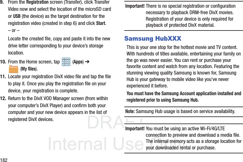 DRAFTInternal Use Only1829. From the Registration screen (Transfer), click Transfer Video now and select the location of the microSD card or USB (the device) as the target destination for the registration video (created in step 6) and click Start.– or –Locate the created file, copy and paste it into the new drive letter corresponding to your device’s storage location.10. From the Home screen, tap   (Apps) ➔  (My files). 11. Locate your registration DivX video file and tap the file to play it. Once you play the registration file on your device, your registration is complete.12. Return to the DivX VOD Manager screen (from within your computer’s DivX Player) and confirm both your computer and your new device appears in the list of registered DivX devices.Important! There is no special registration or configuration necessary to playback DRM-free DivX movies. Registration of your device is only required for playback of protected DivX material.Samsung HubXXXThis is your one stop for the hottest movie and TV content. With hundreds of titles available, entertaining your family on the go was never easier. You can rent or purchase your favorite content and watch from any location. Featuring the stunning viewing quality Samsung is known for, Samsung Hub is your gateway to mobile video like you&apos;ve never experienced it before.You must have the Samsung Account application installed and registered prior to using Samsung Hub.Note: Samsung Hub usage is based on service availability.Important! You must be using an active Wi-Fi/4G/LTE connection to preview and download a media file. The internal memory acts as a storage location for your downloaded rental or purchase.