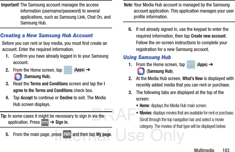 DRAFTInternal Use OnlyMultimedia       183Important! The Samsung account manages the access information (username/password) to several applications, such as Samsung Link, Chat On, and Samsung Hub.Creating a New Samsung Hub AccountBefore you can rent or buy media, you must first create an account. Enter the required information.1. Confirm you have already logged in to your Samsung account. 2. From the Home screen, tap   (Apps) ➔  (Samsung Hub).3. Read the Terms and Conditions screen and tap the I agree to the Terms and Conditions check box.4. Tap Accept to continue or Decline to exit. The Media Hub screen displays.Tip: In some cases it might be necessary to sign in via the application. Press   ➔ Sign in.5. From the main page, press   and then tap My page.Note: Your Media Hub account is managed by the Samsung account application. This application manages your user profile information.6. If not already signed in, use the keypad to enter the required information, then tap Create new account. Follow the on-screen instructions to complete your registration for a new Samsung account.Using Samsung Hub1. From the Home screen, tap   (Apps) ➔  (Samsung Hub).2. At the Media Hub screen, What’s New is displayed with recently added media that you can rent or purchase.3. The following tabs are displayed at the top of the screen:•Home: displays the Media Hub main screen.•Movies: displays movies that are available for rent or purchase. Scroll through the top navigation bar and select a movie category. The movies of that type will be displayed below. 