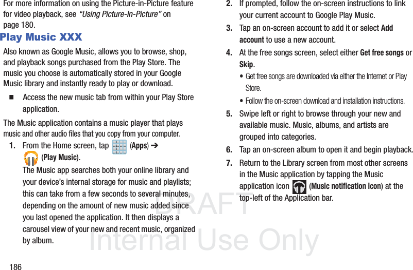 DRAFTInternal Use Only186For more information on using the Picture-in-Picture feature for video playback, see “Using Picture-In-Picture” on page 180.Play Music XXXAlso known as Google Music, allows you to browse, shop, and playback songs purchased from the Play Store. The music you choose is automatically stored in your Google Music library and instantly ready to play or download.䡲  Access the new music tab from within your Play Store application.The Music application contains a music player that plays music and other audio files that you copy from your computer.1. From the Home screen, tap   (Apps) ➔ (Play Music).The Music app searches both your online library and your device’s internal storage for music and playlists; this can take from a few seconds to several minutes, depending on the amount of new music added since you last opened the application. It then displays a carousel view of your new and recent music, organized by album.2. If prompted, follow the on-screen instructions to link your current account to Google Play Music.3. Tap an on-screen account to add it or select Add account to use a new account.4. At the free songs screen, select either Get free songs or Skip.•Get free songs are downloaded via either the Internet or Play Store.•Follow the on-screen download and installation instructions.5. Swipe left or right to browse through your new and available music. Music, albums, and artists are grouped into categories.6. Tap an on-screen album to open it and begin playback.7. Return to the Library screen from most other screens in the Music application by tapping the Music application icon   (Music notification icon) at the top-left of the Application bar.
